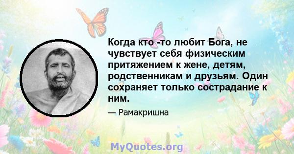 Когда кто -то любит Бога, не чувствует себя физическим притяжением к жене, детям, родственникам и друзьям. Один сохраняет только сострадание к ним.