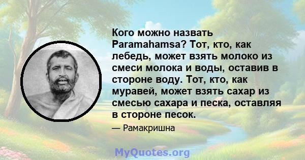 Кого можно назвать Paramahamsa? Тот, кто, как лебедь, может взять молоко из смеси молока и воды, оставив в стороне воду. Тот, кто, как муравей, может взять сахар из смесью сахара и песка, оставляя в стороне песок.