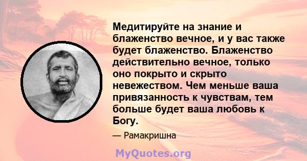 Медитируйте на знание и блаженство вечное, и у вас также будет блаженство. Блаженство действительно вечное, только оно покрыто и скрыто невежеством. Чем меньше ваша привязанность к чувствам, тем больше будет ваша любовь 