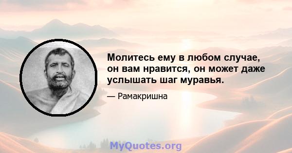 Молитесь ему в любом случае, он вам нравится, он может даже услышать шаг муравья.