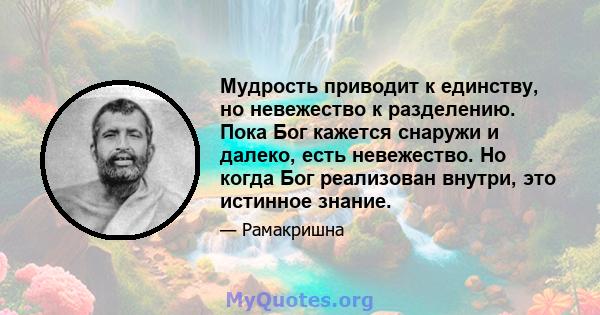 Мудрость приводит к единству, но невежество к разделению. Пока Бог кажется снаружи и далеко, есть невежество. Но когда Бог реализован внутри, это истинное знание.