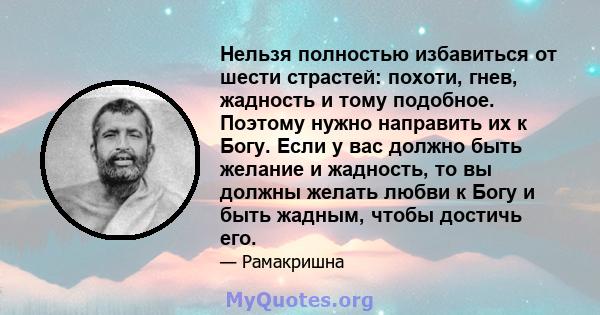 Нельзя полностью избавиться от шести страстей: похоти, гнев, жадность и тому подобное. Поэтому нужно направить их к Богу. Если у вас должно быть желание и жадность, то вы должны желать любви к Богу и быть жадным, чтобы