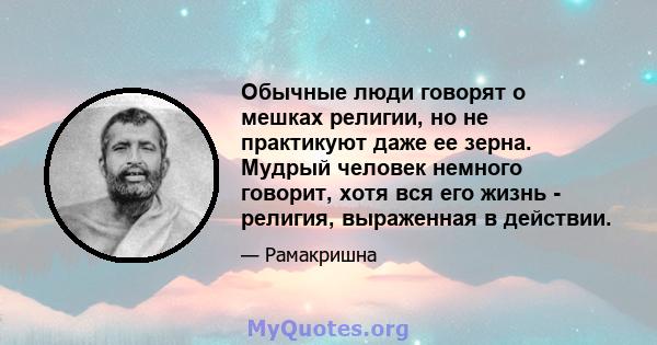 Обычные люди говорят о мешках религии, но не практикуют даже ее зерна. Мудрый человек немного говорит, хотя вся его жизнь - религия, выраженная в действии.