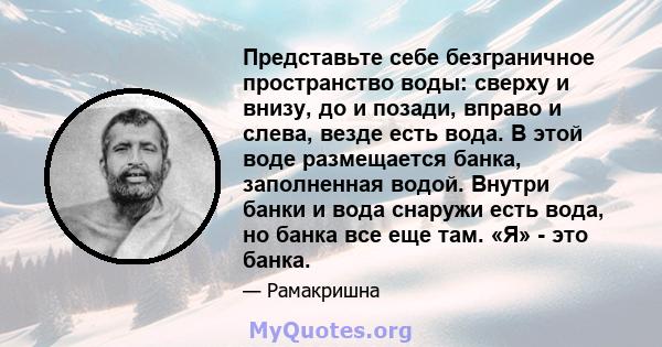 Представьте себе безграничное пространство воды: сверху и внизу, до и позади, вправо и слева, везде есть вода. В этой воде размещается банка, заполненная водой. Внутри банки и вода снаружи есть вода, но банка все еще