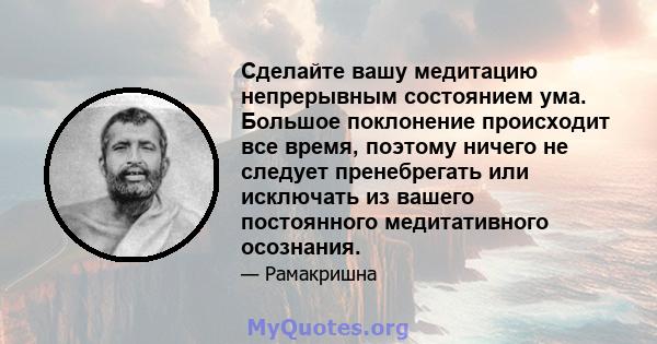 Сделайте вашу медитацию непрерывным состоянием ума. Большое поклонение происходит все время, поэтому ничего не следует пренебрегать или исключать из вашего постоянного медитативного осознания.