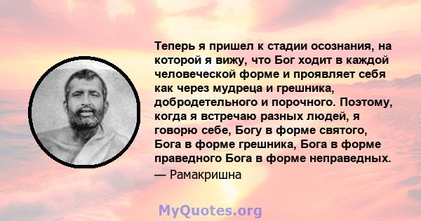 Теперь я пришел к стадии осознания, на которой я вижу, что Бог ходит в каждой человеческой форме и проявляет себя как через мудреца и грешника, добродетельного и порочного. Поэтому, когда я встречаю разных людей, я