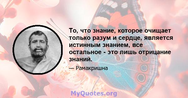 То, что знание, которое очищает только разум и сердце, является истинным знанием, все остальное - это лишь отрицание знаний.