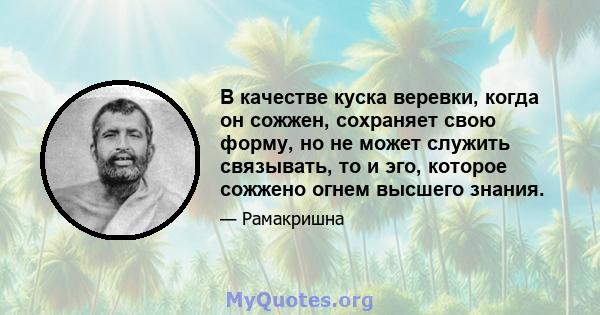 В качестве куска веревки, когда он сожжен, сохраняет свою форму, но не может служить связывать, то и эго, которое сожжено огнем высшего знания.