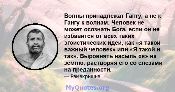 Волны принадлежат Гангу, а не к Гангу к волнам. Человек не может осознать Бога, если он не избавится от всех таких эгоистических идей, как «я такой важный человек» или «Я такой и так». Выровнять насыпь «я» на землю,