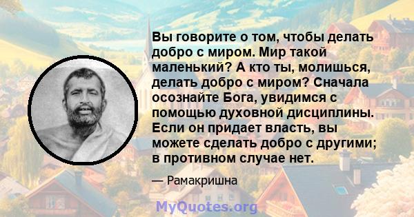 Вы говорите о том, чтобы делать добро с миром. Мир такой маленький? А кто ты, молишься, делать добро с миром? Сначала осознайте Бога, увидимся с помощью духовной дисциплины. Если он придает власть, вы можете сделать