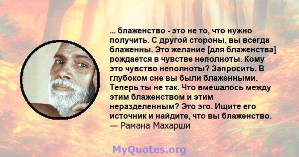 ... блаженство - это не то, что нужно получить. С другой стороны, вы всегда блаженны. Это желание [для блаженства] рождается в чувстве неполноты. Кому это чувство неполноты? Запросить. В глубоком сне вы были блаженными. 