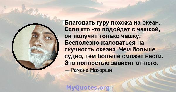 Благодать гуру похожа на океан. Если кто -то подойдет с чашкой, он получит только чашку. Бесполезно жаловаться на скучность океана. Чем больше судно, тем больше сможет нести. Это полностью зависит от него.