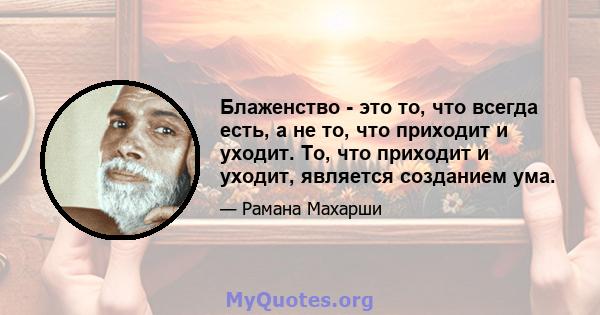 Блаженство - это то, что всегда есть, а не то, что приходит и уходит. То, что приходит и уходит, является созданием ума.