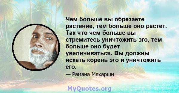 Чем больше вы обрезаете растение, тем больше оно растет. Так что чем больше вы стремитесь уничтожить эго, тем больше оно будет увеличиваться. Вы должны искать корень эго и уничтожить его.