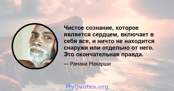 Чистое сознание, которое является сердцем, включает в себя все, и ничто не находится снаружи или отдельно от него. Это окончательная правда.