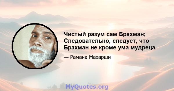 Чистый разум сам Брахман; Следовательно, следует, что Брахман не кроме ума мудреца.