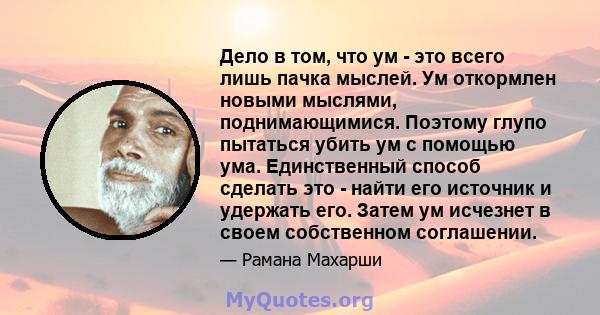 Дело в том, что ум - это всего лишь пачка мыслей. Ум откормлен новыми мыслями, поднимающимися. Поэтому глупо пытаться убить ум с помощью ума. Единственный способ сделать это - найти его источник и удержать его. Затем ум 