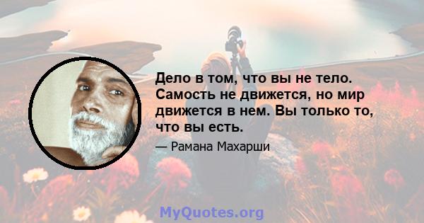 Дело в том, что вы не тело. Самость не движется, но мир движется в нем. Вы только то, что вы есть.