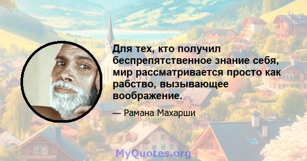 Для тех, кто получил беспрепятственное знание себя, мир рассматривается просто как рабство, вызывающее воображение.