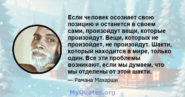 Если человек осознает свою позицию и останется в своем сами, произойдут вещи, которые произойдут. Вещи, которых не произойдет, не произойдут. Шакти, который находится в мире, только один. Все эти проблемы возникают,