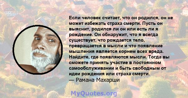 Если человек считает, что он родился, он не может избежать страха смерти. Пусть он выяснит, родился ли он или есть ли я рождение. Он обнаружит, что я всегда существует, что рождается тело, превращается в мысли и что