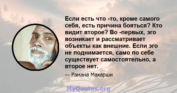 Если есть что -то, кроме самого себя, есть причина бояться? Кто видит второе? Во -первых, эго возникает и рассматривает объекты как внешние. Если эго не поднимается, само по себе существует самостоятельно, а второе нет.