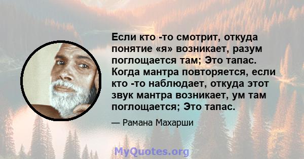 Если кто -то смотрит, откуда понятие «я» возникает, разум поглощается там; Это тапас. Когда мантра повторяется, если кто -то наблюдает, откуда этот звук мантра возникает, ум там поглощается; Это тапас.