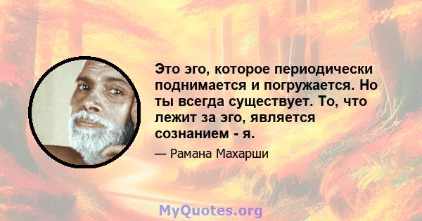 Это эго, которое периодически поднимается и погружается. Но ты всегда существует. То, что лежит за эго, является сознанием - я.