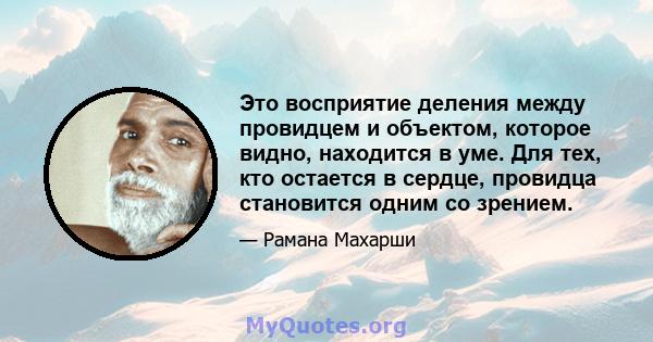 Это восприятие деления между провидцем и объектом, которое видно, находится в уме. Для тех, кто остается в сердце, провидца становится одним со зрением.