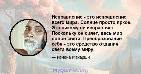 Исправление - это исправление всего мира. Солнце просто яркое. Это никому не исправляет. Поскольку он сияет, весь мир полон света. Преобразование себя - это средство отдания света всему миру.