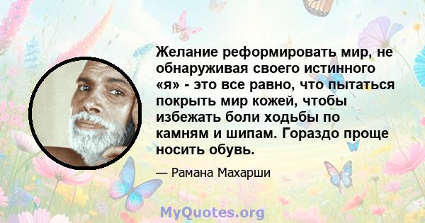 Желание реформировать мир, не обнаруживая своего истинного «я» - это все равно, что пытаться покрыть мир кожей, чтобы избежать боли ходьбы по камням и шипам. Гораздо проще носить обувь.