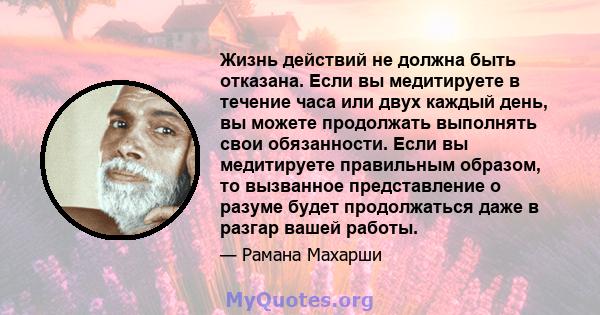 Жизнь действий не должна быть отказана. Если вы медитируете в течение часа или двух каждый день, вы можете продолжать выполнять свои обязанности. Если вы медитируете правильным образом, то вызванное представление о