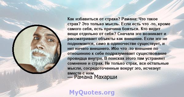 Как избавиться от страха? Рамана: Что такое страх? Это только мысль. Если есть что -то, кроме самого себя, есть причина бояться. Кто видит вещи отдельно от себя? Сначала эго возникает и рассматривает объекты как