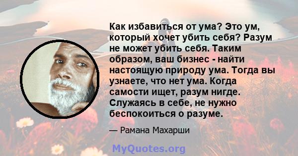 Как избавиться от ума? Это ум, который хочет убить себя? Разум не может убить себя. Таким образом, ваш бизнес - найти настоящую природу ума. Тогда вы узнаете, что нет ума. Когда самости ищет, разум нигде. Служаясь в