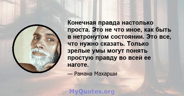 Конечная правда настолько проста. Это не что иное, как быть в нетронутом состоянии. Это все, что нужно сказать. Только зрелые умы могут понять простую правду во всей ее наготе.