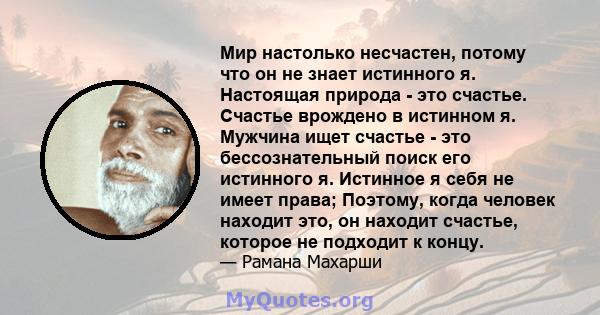 Мир настолько несчастен, потому что он не знает истинного я. Настоящая природа - это счастье. Счастье врождено в истинном я. Мужчина ищет счастье - это бессознательный поиск его истинного я. Истинное я себя не имеет