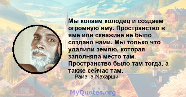 Мы копаем колодец и создаем огромную яму. Пространство в яме или скважине не было создано нами. Мы только что удалили землю, которая заполняла место там. Пространство было там тогда, а также сейчас там.