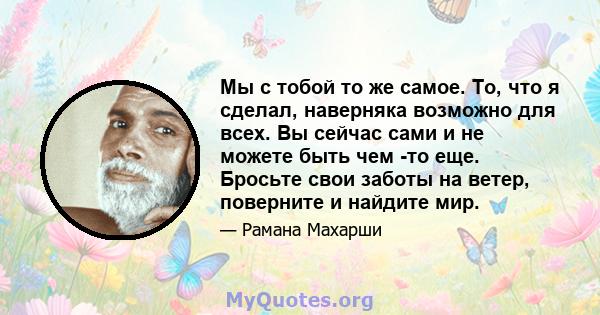 Мы с тобой то же самое. То, что я сделал, наверняка возможно для всех. Вы сейчас сами и не можете быть чем -то еще. Бросьте свои заботы на ветер, поверните и найдите мир.