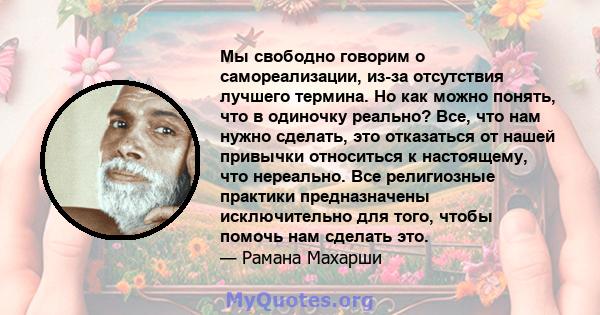 Мы свободно говорим о самореализации, из-за отсутствия лучшего термина. Но как можно понять, что в одиночку реально? Все, что нам нужно сделать, это отказаться от нашей привычки относиться к настоящему, что нереально.