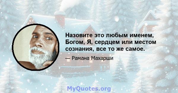 Назовите это любым именем, Богом, Я, сердцем или местом сознания, все то же самое.