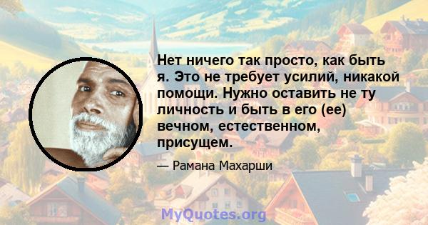 Нет ничего так просто, как быть я. Это не требует усилий, никакой помощи. Нужно оставить не ту личность и быть в его (ее) вечном, естественном, присущем.