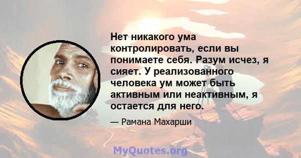 Нет никакого ума контролировать, если вы понимаете себя. Разум исчез, я сияет. У реализованного человека ум может быть активным или неактивным, я остается для него.