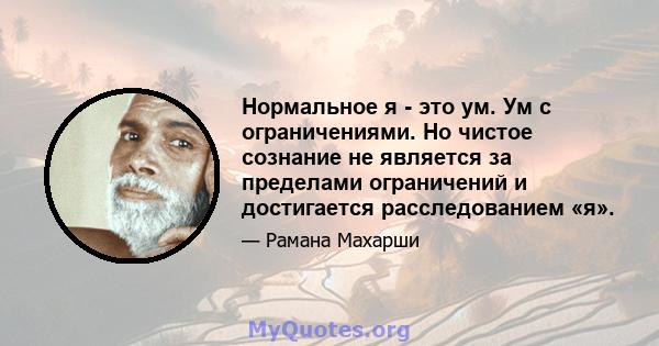 Нормальное я - это ум. Ум с ограничениями. Но чистое сознание не является за пределами ограничений и достигается расследованием «я».