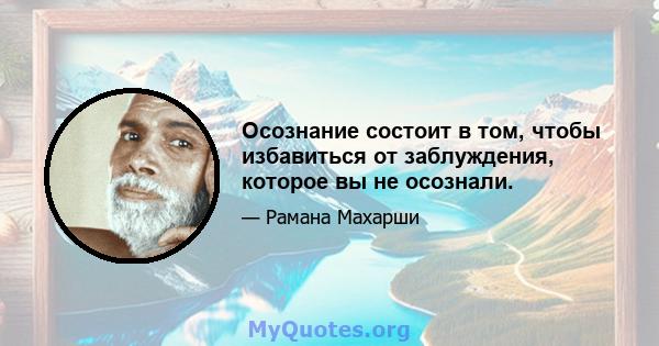 Осознание состоит в том, чтобы избавиться от заблуждения, которое вы не осознали.