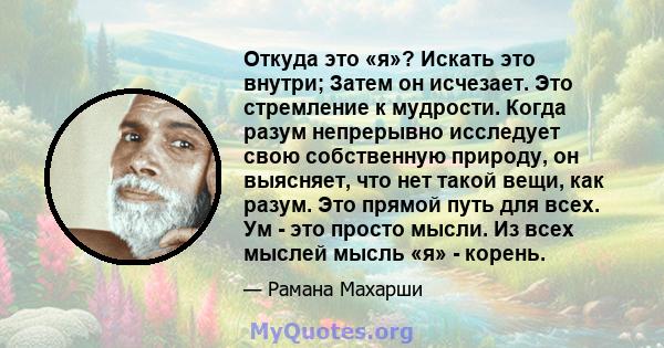 Откуда это «я»? Искать это внутри; Затем он исчезает. Это стремление к мудрости. Когда разум непрерывно исследует свою собственную природу, он выясняет, что нет такой вещи, как разум. Это прямой путь для всех. Ум - это