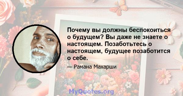 Почему вы должны беспокоиться о будущем? Вы даже не знаете о настоящем. Позаботьтесь о настоящем, будущее позаботится о себе.