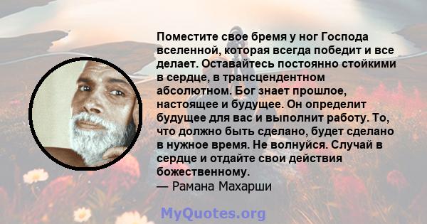 Поместите свое бремя у ног Господа вселенной, которая всегда победит и все делает. Оставайтесь постоянно стойкими в сердце, в трансцендентном абсолютном. Бог знает прошлое, настоящее и будущее. Он определит будущее для