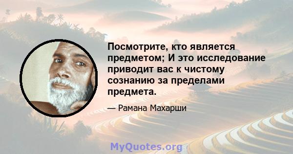 Посмотрите, кто является предметом; И это исследование приводит вас к чистому сознанию за пределами предмета.