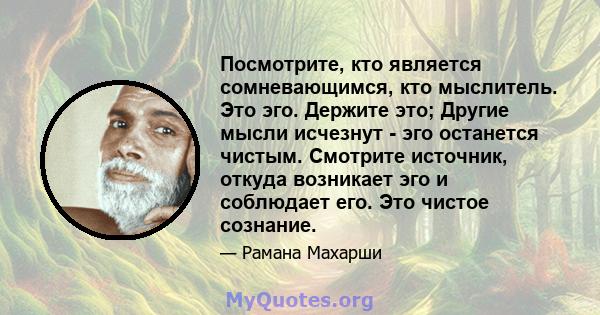 Посмотрите, кто является сомневающимся, кто мыслитель. Это эго. Держите это; Другие мысли исчезнут - эго останется чистым. Смотрите источник, откуда возникает эго и соблюдает его. Это чистое сознание.