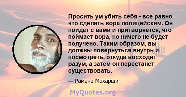 Просить ум убить себя - все равно что сделать вора полицейским. Он пойдет с вами и притворяется, что поймает вора, но ничего не будет получено. Таким образом, вы должны повернуться внутрь и посмотреть, откуда восходит